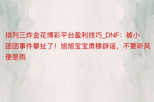 排列三炸金花博彩平台盈利技巧_DNF：被小团团事件攀扯了！旭旭宝宝肃穆辟谣，不要听风便是雨