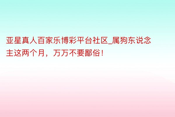 亚星真人百家乐博彩平台社区_属狗东说念主这两个月，万万不要鄙俗！