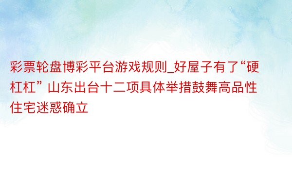 彩票轮盘博彩平台游戏规则_好屋子有了“硬杠杠” 山东出台十二项具体举措鼓舞高品性住宅迷惑确立