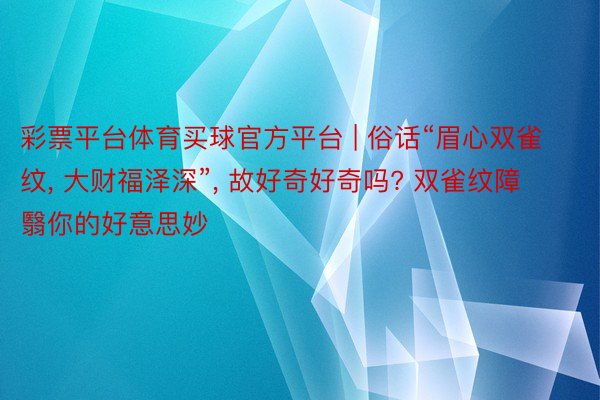 彩票平台体育买球官方平台 | 俗话“眉心双雀纹， 大财福泽深”， 故好奇好奇吗? 双雀纹障翳你的好意思妙