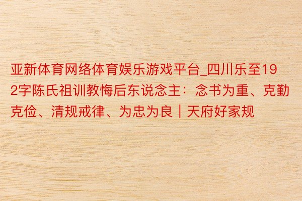 亚新体育网络体育娱乐游戏平台_四川乐至192字陈氏祖训教悔后东说念主：念书为重、克勤克俭、清规戒律、为忠为良｜天府好家规