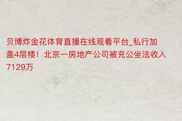 贝博炸金花体育直播在线观看平台_私行加盖4层楼！北京一房地产公司被充公坐法收入7129万