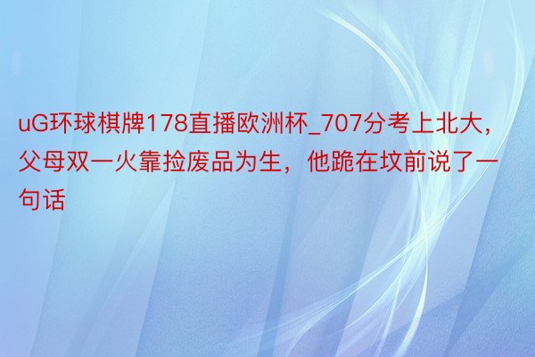 uG环球棋牌178直播欧洲杯_707分考上北大，父母双一火靠捡废品为生，他跪在坟前说了一句话