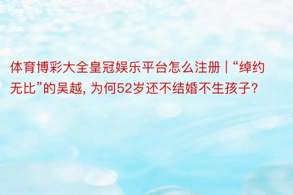 体育博彩大全皇冠娱乐平台怎么注册 | “绰约无比”的吴越, 为何52岁还不结婚不生孩子?