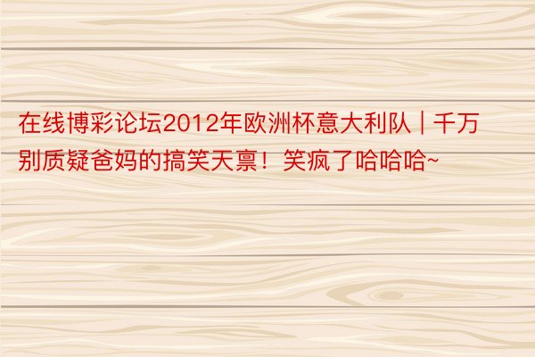 在线博彩论坛2012年欧洲杯意大利队 | 千万别质疑爸妈的搞笑天禀！笑疯了哈哈哈~