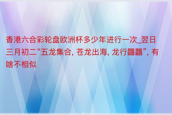 香港六合彩轮盘欧洲杯多少年进行一次_翌日三月初二“五龙集合， 苍龙出海， 龙行龘龘”， 有啥不相似