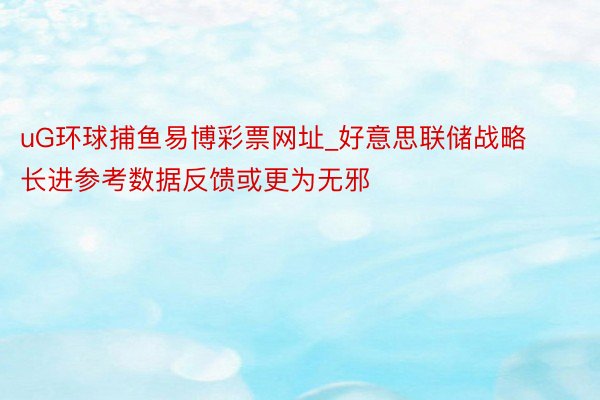 uG环球捕鱼易博彩票网址_好意思联储战略长进参考数据反馈或更为无邪