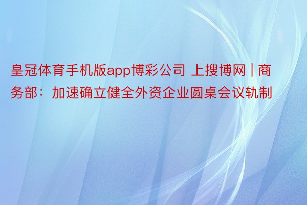 皇冠体育手机版app博彩公司 上搜博网 | 商务部：加速确立健全外资企业圆桌会议轨制