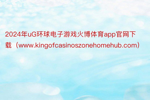 2024年uG环球电子游戏火博体育app官网下载（www.kingofcasinoszonehomehub.com）