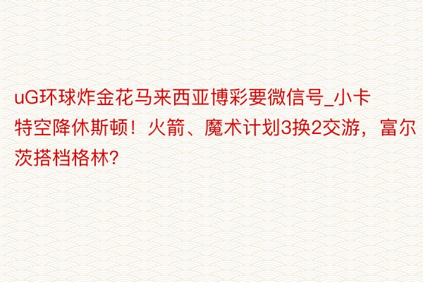 uG环球炸金花马来西亚博彩要微信号_小卡特空降休斯顿！火箭、魔术计划3换2交游，富尔茨搭档格林？