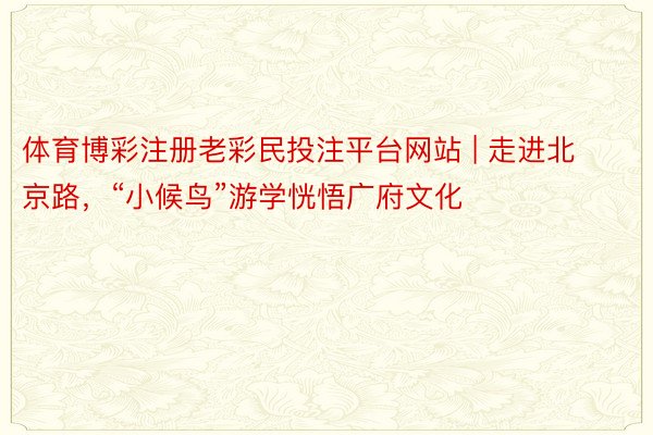 体育博彩注册老彩民投注平台网站 | 走进北京路，“小候鸟”游学恍悟广府文化