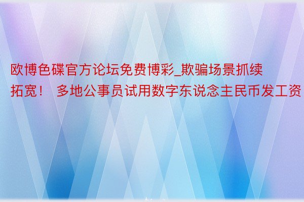 欧博色碟官方论坛免费博彩_欺骗场景抓续拓宽！ 多地公事员试用数字东说念主民币发工资