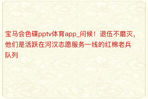 宝马会色碟pptv体育app_问候！退伍不磨灭，他们是活跃在河汉志愿服务一线的红棉老兵队列