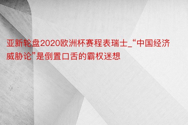 亚新轮盘2020欧洲杯赛程表瑞士_“中国经济威胁论”是倒置口舌的霸权迷想