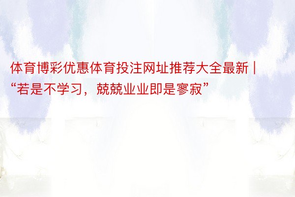 体育博彩优惠体育投注网址推荐大全最新 | “若是不学习，兢兢业业即是寥寂”