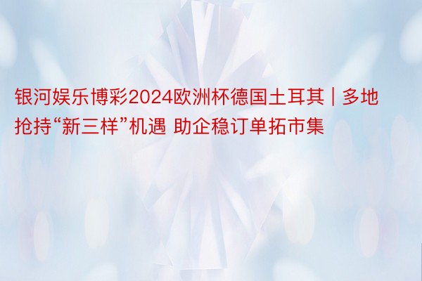 银河娱乐博彩2024欧洲杯德国土耳其 | 多地抢持“新三样”机遇 助企稳订单拓市集