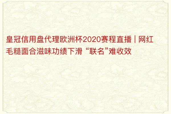 皇冠信用盘代理欧洲杯2020赛程直播 | 网红毛糙面合滋味功绩下滑 “联名”难收效