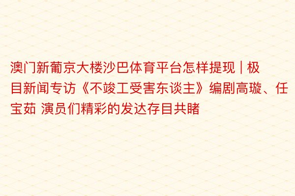 澳门新葡京大楼沙巴体育平台怎样提现 | 极目新闻专访《不竣工受害东谈主》编剧高璇、任宝茹 演员们精彩的发达存目共睹