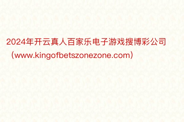 2024年开云真人百家乐电子游戏搜博彩公司（www.kingofbetszonezone.com）