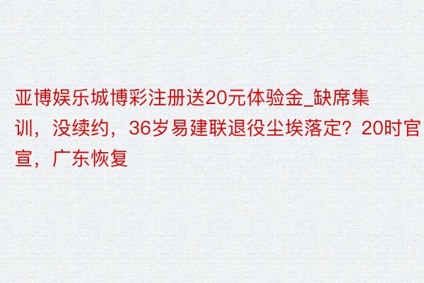 亚博娱乐城博彩注册送20元体验金_缺席集训，没续约，36岁易建联退役尘埃落定？20时官宣，广东恢复