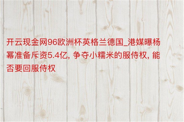 开云现金网96欧洲杯英格兰德国_港媒曝杨幂准备斥资5.4亿， 争夺小糯米的服侍权， 能否要回服侍权