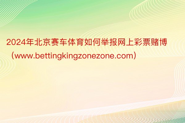 2024年北京赛车体育如何举报网上彩票赌博（www.bettingkingzonezone.com）