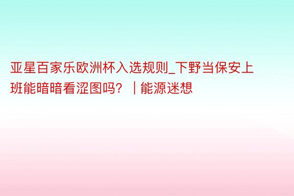 亚星百家乐欧洲杯入选规则_下野当保安上班能暗暗看涩图吗？ | 能源迷想