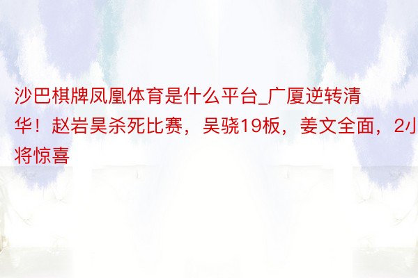 沙巴棋牌凤凰体育是什么平台_广厦逆转清华！赵岩昊杀死比赛，吴骁19板，姜文全面，2小将惊喜