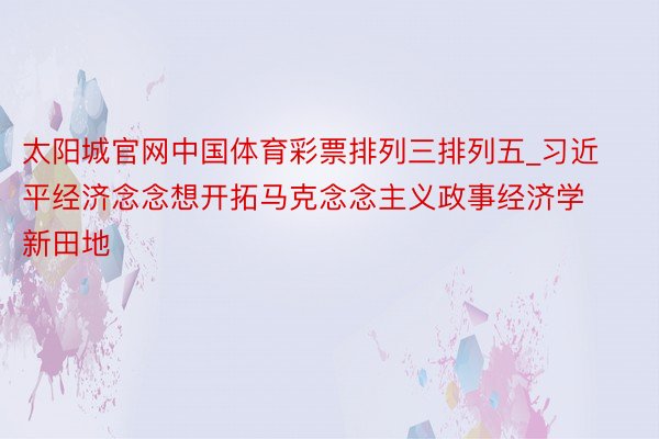 太阳城官网中国体育彩票排列三排列五_习近平经济念念想开拓马克念念主义政事经济学新田地