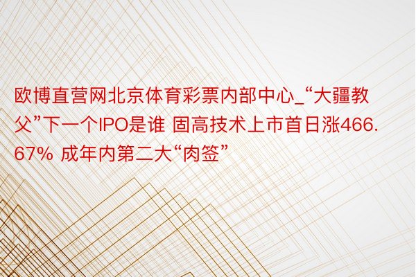欧博直营网北京体育彩票内部中心_“大疆教父”下一个IPO是谁 固高技术上市首日涨466.67% 成年内第二大“肉签”