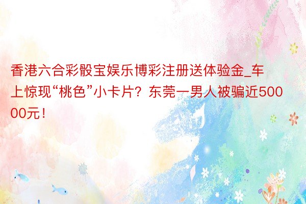 香港六合彩骰宝娱乐博彩注册送体验金_车上惊现“桃色”小卡片？东莞一男人被骗近50000元！