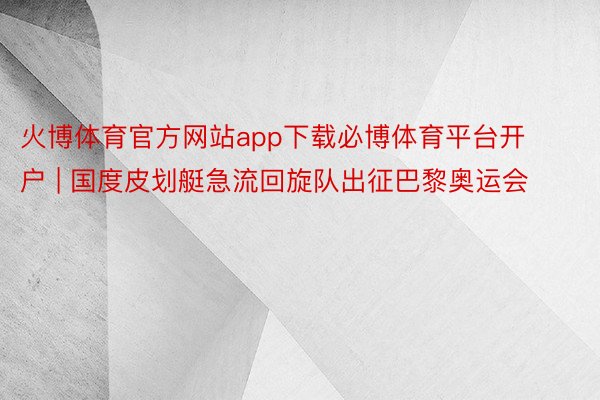 火博体育官方网站app下载必博体育平台开户 | 国度皮划艇急流回旋队出征巴黎奥运会