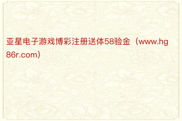 亚星电子游戏博彩注册送体58验金（www.hg86r.com）