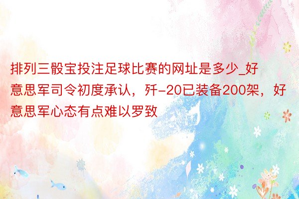 排列三骰宝投注足球比赛的网址是多少_好意思军司令初度承认，歼-20已装备200架，好意思军心态有点难以罗致