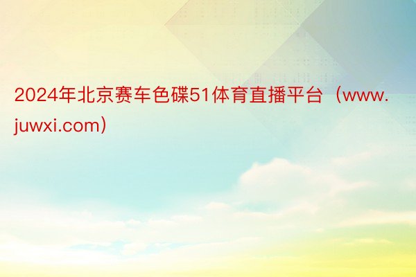 2024年北京赛车色碟51体育直播平台（www.juwxi.com）