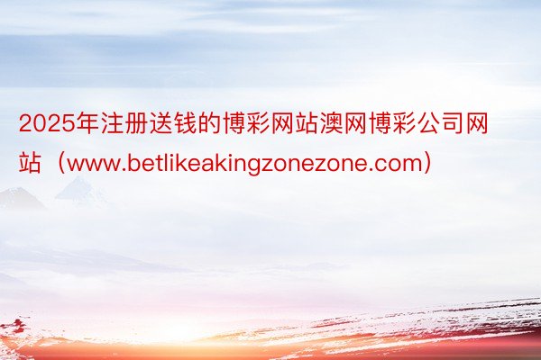 2025年注册送钱的博彩网站澳网博彩公司网站（www.betlikeakingzonezone.com）