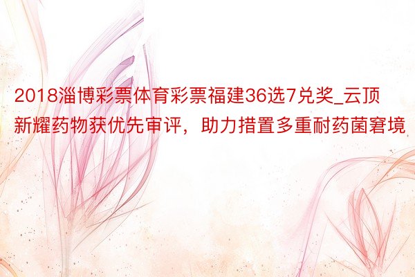 2018淄博彩票体育彩票福建36选7兑奖_云顶新耀药物获优先审评，助力措置多重耐药菌窘境