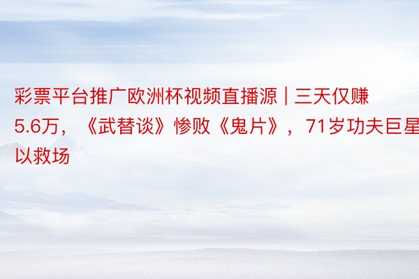 彩票平台推广欧洲杯视频直播源 | 三天仅赚5.6万，《武替谈》惨败《鬼片》，71岁功夫巨星难以救场